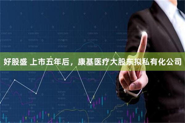 好股盛 上市五年后，康基医疗大股东拟私有化公司