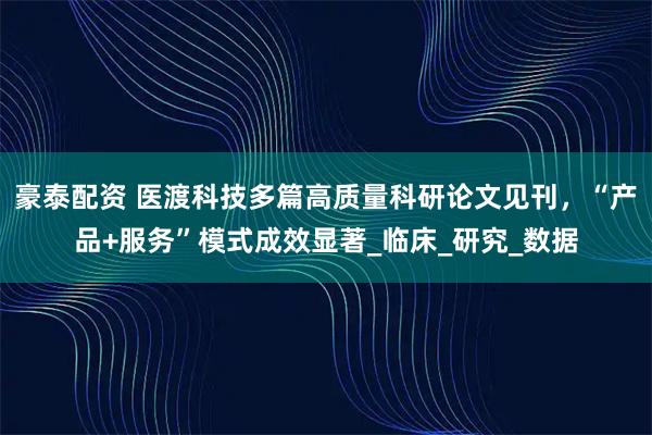 豪泰配资 医渡科技多篇高质量科研论文见刊，“产品+服务”模式成效显著_临床_研究_数据