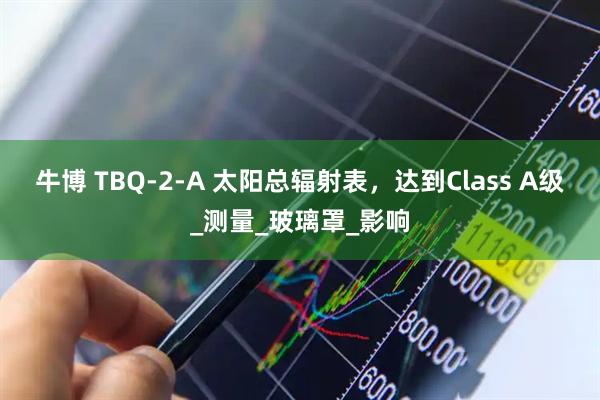 牛博 TBQ-2-A 太阳总辐射表，达到Class A级_测量_玻璃罩_影响