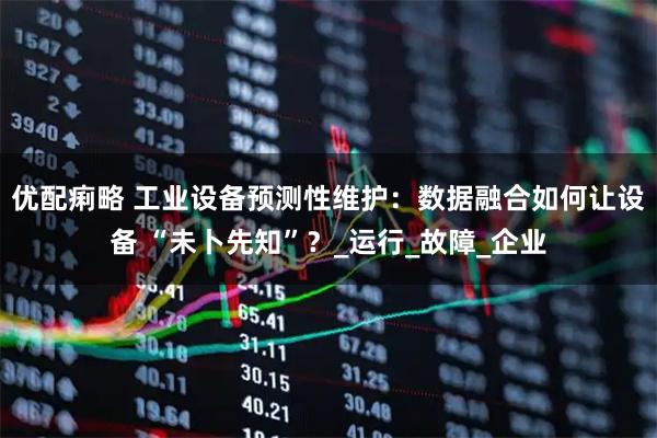 优配痢略 工业设备预测性维护：数据融合如何让设备 “未卜先知”？_运行_故障_企业