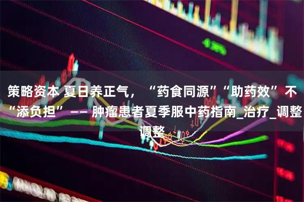策略资本 夏日养正气, “药食同源”“助药效” 不 “添负担” —— 肿瘤患者夏季服中药指南_治疗_调整