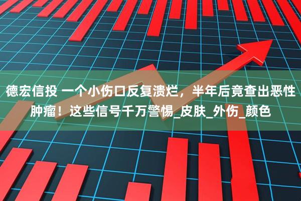 德宏信投 一个小伤口反复溃烂，半年后竟查出恶性肿瘤！这些信号千万警惕_皮肤_外伤_颜色