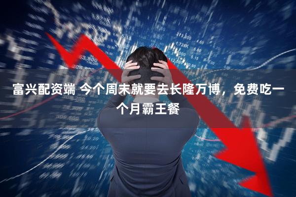 富兴配资端 今个周末就要去长隆万博，免费吃一个月霸王餐