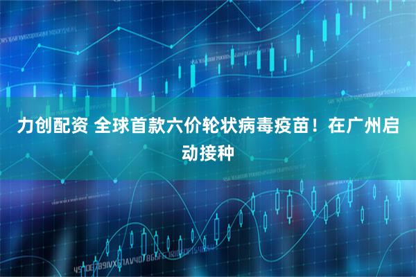 力创配资 全球首款六价轮状病毒疫苗！在广州启动接种