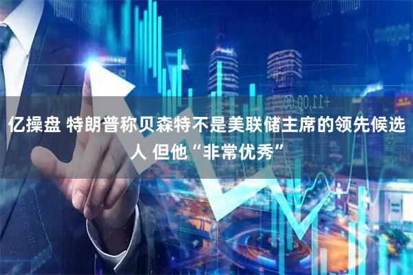 亿操盘 特朗普称贝森特不是美联储主席的领先候选人 但他“非常优秀”