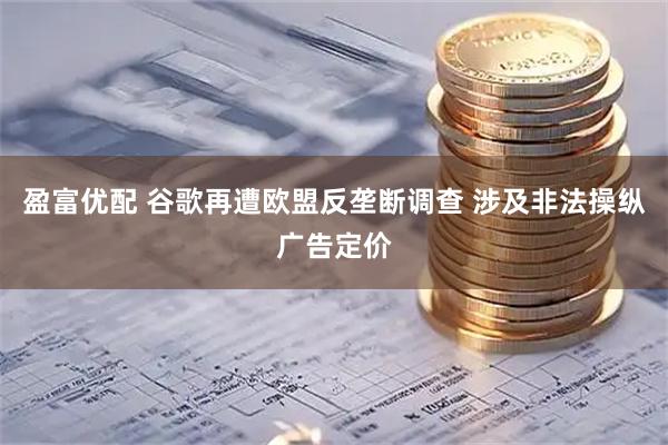 盈富优配 谷歌再遭欧盟反垄断调查 涉及非法操纵广告定价