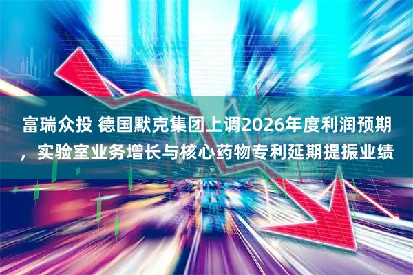 富瑞众投 德国默克集团上调2026年度利润预期，实验室业务增长与核心药物专利延期提振业绩