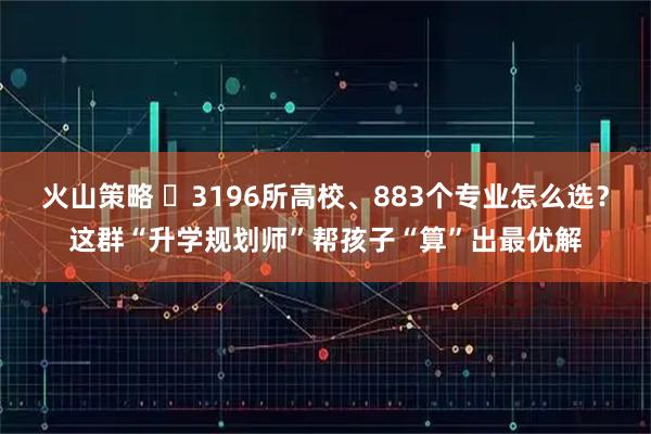 火山策略 ​3196所高校、883个专业怎么选？这群“升学规划师”帮孩子“算”出最优解