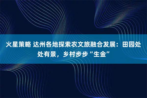 火星策略 达州各地探索农文旅融合发展：田园处处有景，乡村步步“生金”