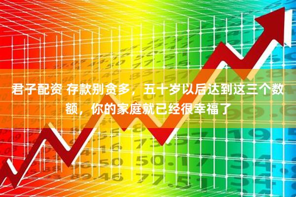 君子配资 存款别贪多，五十岁以后达到这三个数额，你的家庭就已经很幸福了