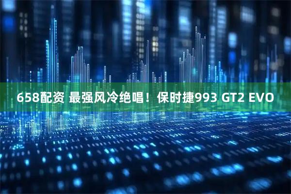 658配资 最强风冷绝唱！保时捷993 GT2 EVO